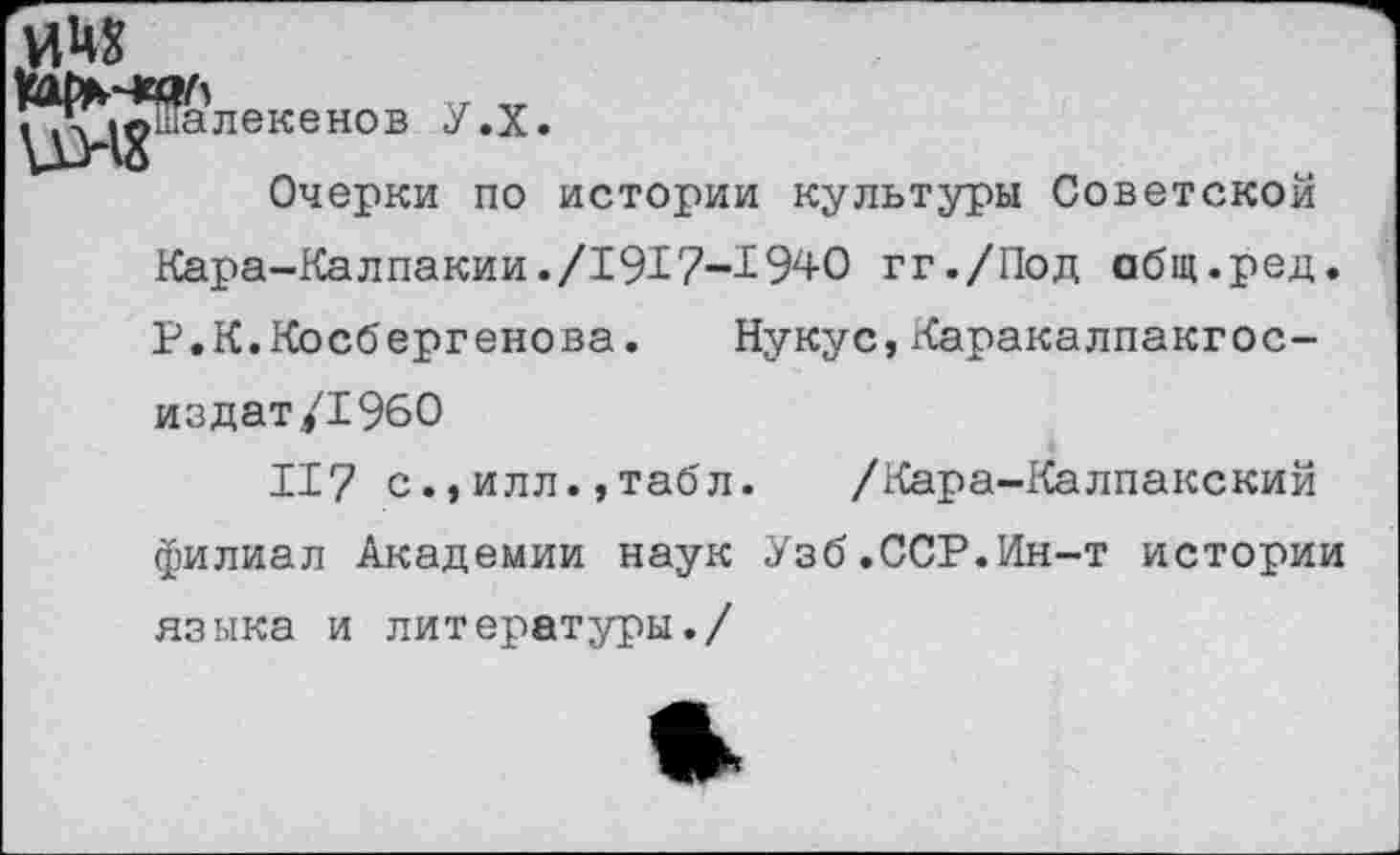 ﻿мчх
^ц^ша лекенов У.Х.
Очерки по истории культуры Советской Кара-Калпакии./1917-1940 гг./Под общ.ред. Р.К.Косбергенова. Нукус,Каракалпакгос-издат/1960
117 с.,илл.,табл. /Кара-Калпакский филиал Академии наук Узб.ССР.Ин-т истории языка и литературы./